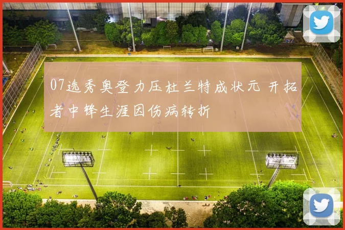 07选秀奥登力压杜兰特成状元 开拓者中锋生涯因伤病转折