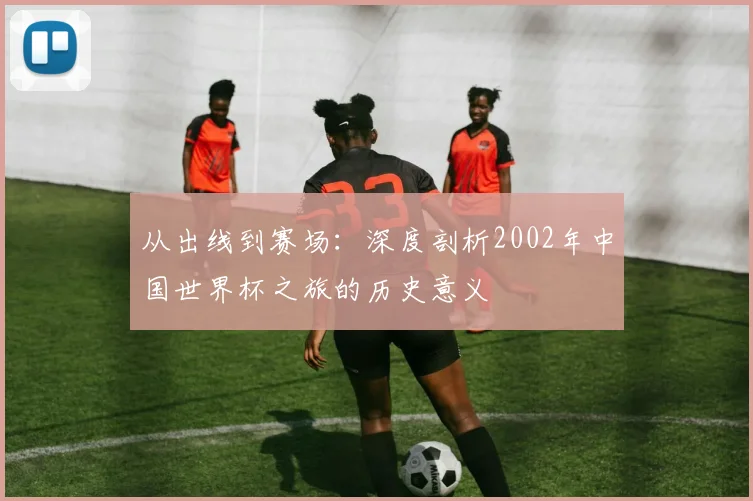 从出线到赛场：深度剖析2002年中国世界杯之旅的历史意义