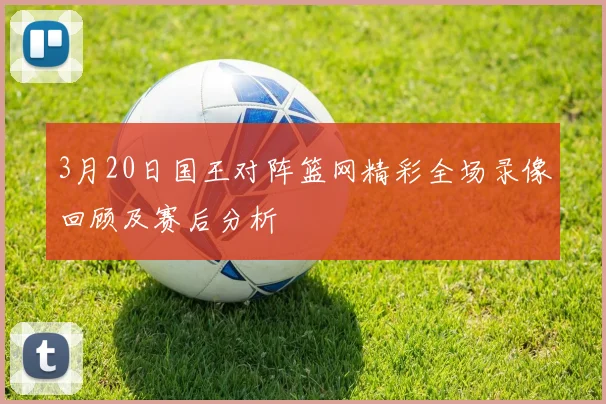3月20日国王对阵篮网精彩全场录像回顾及赛后分析