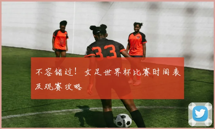 不容错过！女足世界杯比赛时间表及观赛攻略