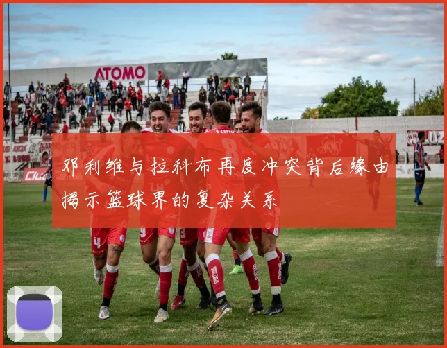 邓利维与拉科布再度冲突背后缘由揭示篮球界的复杂关系