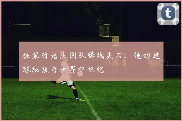 独家对话法国队锋线尖刀：他的进球秘诀与世界杯记忆