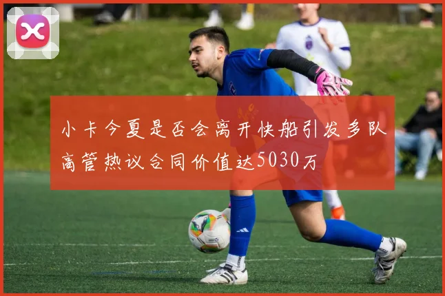 小卡今夏是否会离开快船引发多队高管热议合同价值达5030万